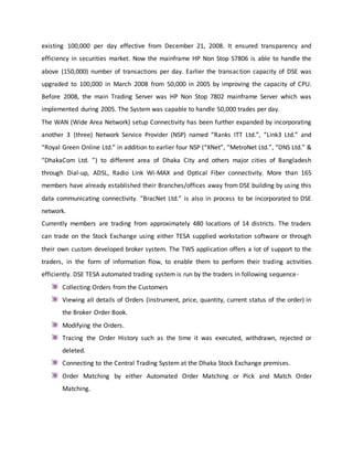 existing 100,000 per day effective from December 21, 2008. It ensured transparency and
efficiency in securities market. Now the mainframe HP Non Stop S7806 is able to handle the
above (150,000) number of transactions per day. Earlier the transaction capacity of DSE was
upgraded to 100,000 in March 2008 from 50,000 in 2005 by improving the capacity of CPU.
Before 2008, the main Trading Server was HP Non Stop 7802 mainframe Server which was
implemented during 2005. The System was capable to handle 50,000 trades per day.
The WAN (Wide Area Network) setup Connectivity has been further expanded by incorporating
another 3 (three) Network Service Provider (NSP) named “Ranks ITT Ltd.”, “Link3 Ltd.” and
“Royal Green Online Ltd.” in addition to earlier four NSP (“XNet”, “MetroNet Ltd.”, “DNS Ltd.” &
“DhakaCom Ltd. ”) to different area of Dhaka City and others major cities of Bangladesh
through Dial-up, ADSL, Radio Link Wi-MAX and Optical Fiber connectivity. More than 165
members have already established their Branches/offices away from DSE building by using this
data communicating connectivity. “BracNet Ltd.” is also in process to be incorporated to DSE
network.
Currently members are trading from approximately 480 locations of 14 districts. The traders
can trade on the Stock Exchange using either TESA supplied workstation software or through
their own custom developed broker system. The TWS application offers a lot of support to the
traders, in the form of information flow, to enable them to perform their trading activities
efficiently. DSE TESA automated trading system is run by the traders in following sequence-
Collecting Orders from the Customers
Viewing all details of Orders (instrument, price, quantity, current status of the order) in
the Broker Order Book.
Modifying the Orders.
Tracing the Order History such as the time it was executed, withdrawn, rejected or
deleted.
Connecting to the Central Trading System at the Dhaka Stock Exchange premises.
Order Matching by either Automated Order Matching or Pick and Match Order
Matching.
 