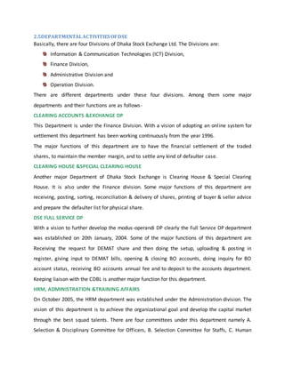 2.5DEPARTMENTALACTIVITIES OFDSE
Basically, there are four Divisions of Dhaka Stock Exchange Ltd. The Divisions are:
Information & Communication Technologies (ICT) Division,
Finance Division,
Administrative Division and
Operation Division.
There are different departments under these four divisions. Among them some major
departments and their functions are as follows-
CLEARING ACCOUNTS &EXCHANGE DP
This Department is under the Finance Division. With a vision of adopting an online system for
settlement this department has been working continuously from the year 1996.
The major functions of this department are to have the financial settlement of the traded
shares, to maintain the member margin, and to settle any kind of defaulter case.
CLEARING HOUSE &SPECIAL CLEARING HOUSE
Another major Department of Dhaka Stock Exchange is Clearing House & Special Clearing
House. It is also under the Finance division. Some major functions of this department are
receiving, posting, sorting, reconciliation & delivery of shares, printing of buyer & seller advice
and prepare the defaulter list for physical share.
DSE FULL SERVICE DP
With a vision to further develop the modus-operandi DP clearly the Full Service DP department
was established on 20th January, 2004. Some of the major functions of this department are
Receiving the request for DEMAT share and then doing the setup, uploading & posting in
register, giving input to DEMAT bills, opening & closing BO accounts, doing inquiry for BO
account status, receiving BO accounts annual fee and to deposit to the accounts department.
Keeping liaison with the CDBL is another major function for this department.
HRM, ADMINISTRATION &TRAINING AFFAIRS
On October 2005, the HRM department was established under the Administration division. The
vision of this department is to achieve the organizational goal and develop the capital market
through the best squad talents. There are four committees under this department namely A.
Selection & Disciplinary Committee for Officers, B. Selection Committee for Staffs, C. Human
 