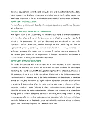 Resources Development Committee and finally, D. New CEO Recruitment Committee. Some
major functions are Employee recruitment, promotion, control, confirmation, training and
terminating. Supervision of the DSE Branch offices is another major activity of this department.
DEPARTMENT OF LISTING AFFAIRS
The main focus of this report is based on this particular department. So, elaborate discussion
will be done later.
LOGISTICS, PROTOCOL &MAINTENANCE DEPARTMENT
With a great vision to run DSE smoothly and fulfill the acute needs of different departments
with immediate effect and present the department as an effective, energetic, successful &
vibrant to the Organization this particular department was established in 2003 under
Operations Divisions. Conducting different meetings of DSE, processing the VISA for
organizational purpose, conducting national international road shows, seminars and
workshops, surveying the market and to prepare & approve purchase requisition for
procurement goods based on the requirements of different departments (consumable &
capital) are some of the major functions of this department.
DEPARTMENT OF MARKET OPERATIONS
Our market is expanding with a great speed. As a result, numbers of listed companies/
securities are increasing day by day. To ensure that the listed securities are operating by
maintaining the security laws, the Market Operation department was established. The vision of
this department is to be one of the most vibrant departments of the Exchange & to ensure
100% compliance of securities laws by the listed companies for the development of the capital
market. Basically, this department is a highly sensitive department with some major functions
of preparing & disseminating of on-line news covering wide range of information of listed
companies, regulators, stock Exchange & others, maintaining correspondence with listed
companies regarding the compliance of relevant securities rules & regulations & other issues,
making query to all listed companies for unusual price hike, maintaining database & taking
necessary actions for spot trading/ trade suspension/ resumption/ price limit open of the listed
companies following record date/book-closure and maintaining database relating to different
types of non- compliance companies and take necessary action.
 