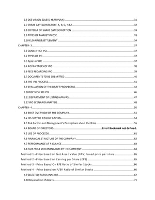 2.6 DSE VISION 2013 (5-YEAR PLAN)...........................................................................................31
2.7 SHARE CATEGORIZATION: A, B, G, N&Z .................................................................................32
2.8 CRITERIA OF SHARE CATEGORIZATION ..................................................................................33
2.9 TYPES OF MARKET IN DSE.....................................................................................................33
2.10 CLEARING&SETTLEMENT....................................................................................................34
CHAPTER- 3......................................................................................................................................37
3.1 CONCEPT OF PO...................................................................................................................37
3.2 TYPES OF PO........................................................................................................................37
3.3 Types of IPO ........................................................................................................................37
3.4 ADVANTAGES OF IPO...........................................................................................................38
3.6 FEES REGARDING IPO...........................................................................................................39
3.7 DOCUMENTS TO BE SUBMITTED...........................................................................................40
3.8 THE IPO PROCESS.................................................................................................................41
3.9 EVALUATION OF THE DRAFT PROSPECTUS.............................................................................42
3.10 DECISION OF IPO................................................................................................................46
3.11 DEPARTMENT OF LISTING AFFAIRS......................................................................................47
3.12 IPO SCENARIO ANALYSIS.....................................................................................................48
CHAPTER- 4......................................................................................................................................50
4.1 BRIEF OVERVIEW OF THE COMPANY.....................................................................................51
4.2 HISTORY OF PAID UP CAPITAL...............................................................................................53
4.3 Risk Factors and Management’s Perceptions about the Risks .................................................55
4.4 BOARD OF DIRECTORS................................................................Error! Bookmark not defined.
4.5 USE OF PROCEEDS................................................................................................................61
4.6 FINANCIAL STRUCTURE OF THE COMPANY............................................................................62
4.7 PERFORMANCE AT A GLANCE...............................................................................................64
4.8 FAIR PRICE DETERMINATION BY THE COMPANY ....................................................................64
Method 1 –Price based on Net Asset Value (NAV) based price per share .........................65
Method 2 –Price based on Earning per Share (EPS) .............................................................65
Method 3 - Price Based On P/E Ratio of Similar Stocks .......................................................66
Method 4 - Price based on P/BV Ratio of Similar Stocks .....................................................66
4.9 SELECTED RATIO ANALYSIS...................................................................................................67
4.10 Revaluation of Assets.........................................................................................................71
 