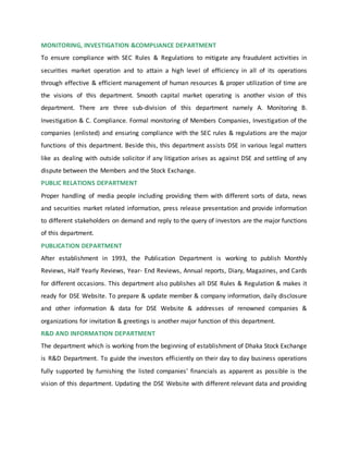 MONITORING, INVESTIGATION &COMPLIANCE DEPARTMENT
To ensure compliance with SEC Rules & Regulations to mitigate any fraudulent activities in
securities market operation and to attain a high level of efficiency in all of its operations
through effective & efficient management of human resources & proper utilization of time are
the visions of this department. Smooth capital market operating is another vision of this
department. There are three sub-division of this department namely A. Monitoring B.
Investigation & C. Compliance. Formal monitoring of Members Companies, Investigation of the
companies (enlisted) and ensuring compliance with the SEC rules & regulations are the major
functions of this department. Beside this, this department assists DSE in various legal matters
like as dealing with outside solicitor if any litigation arises as against DSE and settling of any
dispute between the Members and the Stock Exchange.
PUBLIC RELATIONS DEPARTMENT
Proper handling of media people including providing them with different sorts of data, news
and securities market related information, press release presentation and provide information
to different stakeholders on demand and reply to the query of investors are the major functions
of this department.
PUBLICATION DEPARTMENT
After establishment in 1993, the Publication Department is working to publish Monthly
Reviews, Half Yearly Reviews, Year- End Reviews, Annual reports, Diary, Magazines, and Cards
for different occasions. This department also publishes all DSE Rules & Regulation & makes it
ready for DSE Website. To prepare & update member & company information, daily disclosure
and other information & data for DSE Website & addresses of renowned companies &
organizations for invitation & greetings is another major function of this department.
R&D AND INFORMATION DEPARTMENT
The department which is working from the beginning of establishment of Dhaka Stock Exchange
is R&D Department. To guide the investors efficiently on their day to day business operations
fully supported by furnishing the listed companies’ financials as apparent as possible is the
vision of this department. Updating the DSE Website with different relevant data and providing
 