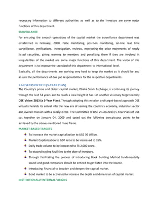 necessary information to different authorities as well as to the investors are some major
functions of this department.
SURVEILLANCE
For ensuring the smooth operations of the capital market the surveillance department was
established in February, 2000. Price monitoring, position monitoring, on-line real time
surveillance, verifications, investigation, reviews, monitoring the price movements of newly
listed securities, giving warning to members and penalizing them if they are involved in
irregularities of the market are some major functions of this department. The vision of this
department is to improve the standard of this department to international level.
Basically, all the departments are working very hard to keep the market as it should be and
assure the performance of due job responsibilities for the respective departments.
2.6 DSE VISION2013(5-YEARPLAN)
The Country’s prime and oldest capital market, Dhaka Stock Exchange, is continuing its journey
through the last 54 years and to reach a new height it has set another visionary target namely
DSE Vision 2013 (a 5-Year Plan). Through adopting this mission and target-based approach DSE
virtually heralds its arrival into the new era of serving the country’s economy, industrial sector
and overall mission with a catalyst role. The Committee of DSE Vision 2013 (5-Year Plan) of DSE
sat together on January 04, 2009 and opted out the following conspicuous points to be
achieved by the above-mentioned time frame.
MARKET-BASED TARGETS
To increase the market capitalization to US$ 30 billion.
Market Capitalization to GDP ratio to be increased to 35%.
Daily trade volume to be increased to Tk 2,000 crore.
To expand trading facilities to the door of investors.
Through facilitating the process of introducing Book Building Method fundamentally
sound and good companies should be enticed to get listed into the bourse.
Introducing financial to broaden and deepen the capital market.
Bond market to be activated to increase the depth and dimension of capital market.
INSTITUTIONALLY INTERNAL VISIONS
 