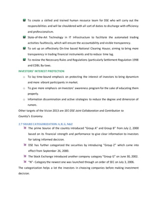 To create a skilled and trained human resource team for DSE who will carry out the
responsibilities and will be shouldered with all sort of duties to discharge with efficiency
and professionalism.
State-of-the-Art Technology in IT Infrastructure to facilitate the automated trading
activities faultlessly, which will ensure the accountability and visible transparency.
To set up an effectively On-line based National Clearing House; aiming to bring more
transparency in trading financial instruments and to reduce time lag.
To review the Necessary Rules and Regulations (particularly Settlement Regulation 1998
and CDBL By-laws.
INVESTORS’ INTEREST PROTECTION
o To lay time-bound emphasis on protecting the interest of investors to bring dynamism
and more vibrant participants in market.
o To give more emphasis on Investors’ awareness program for the sake of educating them
properly.
o Information dissemination and active strategies to reduce the degree and dimension of
rumors.
Other targets of the Vision 2013 are SEC-DSE Joint Collaboration and Contribution to
Country’s Economy.
2.7 SHARE CATEGORIZATION:A,B, G, N&Z
The prime bourse of the country introduced “Group A” and Group B” from July 2, 2000
based on its financial strength and performance to give clear information to investors
for taking informed decision.
DSE has further categorized the securities by introducing “Group Z” which came into
effect from September 26, 2000.
The Stock Exchange introduced another company category “Group G” on June 30, 2002.
“N”- Category the newest one was launched through an order of SEC on July 3, 2006.
The categorization helps a lot the investors in choosing companies before making investment
decision.
 