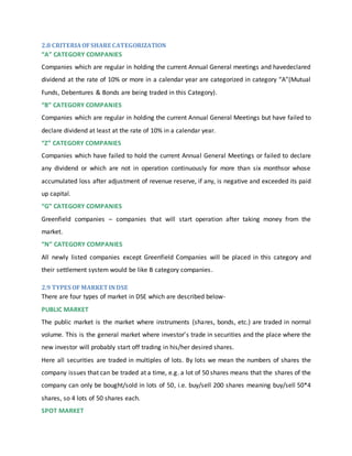 2.8 CRITERIAOFSHARE CATEGORIZATION
“A” CATEGORY COMPANIES
Companies which are regular in holding the current Annual General meetings and havedeclared
dividend at the rate of 10% or more in a calendar year are categorized in category “A”(Mutual
Funds, Debentures & Bonds are being traded in this Category).
“B” CATEGORY COMPANIES
Companies which are regular in holding the current Annual General Meetings but have failed to
declare dividend at least at the rate of 10% in a calendar year.
“Z” CATEGORY COMPANIES
Companies which have failed to hold the current Annual General Meetings or failed to declare
any dividend or which are not in operation continuously for more than six monthsor whose
accumulated loss after adjustment of revenue reserve, if any, is negative and exceeded its paid
up capital.
“G” CATEGORY COMPANIES
Greenfield companies – companies that will start operation after taking money from the
market.
“N” CATEGORY COMPANIES
All newly listed companies except Greenfield Companies will be placed in this category and
their settlement system would be like B category companies.
2.9 TYPES OF MARKET INDSE
There are four types of market in DSE which are described below-
PUBLIC MARKET
The public market is the market where instruments (shares, bonds, etc.) are traded in normal
volume. This is the general market where investor’s trade in securities and the place where the
new investor will probably start off trading in his/her desired shares.
Here all securities are traded in multiples of lots. By lots we mean the numbers of shares the
company issues that can be traded at a time, e.g. a lot of 50 shares means that the shares of the
company can only be bought/sold in lots of 50, i.e. buy/sell 200 shares meaning buy/sell 50*4
shares, so 4 lots of 50 shares each.
SPOT MARKET
 