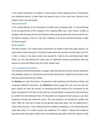 In this market instruments are traded in normal volume (under corporate action, if any) without
the settlement process as both trade and payment occur at the same time. Sharesare also
traded in lots in the spot market.
ODD LOT MARKET
In this market odd lots of all instruments are traded. Lots can become ‘odd’, i.e. not conforming
to the lot specification of the company if the company offers say a share ‘bonus’ of 20%, so
someone with 50 shares now has 50+10 shares of the company where 50 is the lot and the 10 is
the odd lot. However, if the lot is 50, then 5 odd lots of 10 shares each will constitute a single
50 share lot again.
BLOCK MARKET
The block market is the market where instruments are traded in bulk (very large volumes). All
large volume trades take place in the block market where the minimum limit has been set at Tk.
5 lakh i.e. trades in the block market must exceed Tk. 5 lakh to be a valid block trade. Block
trades are not auto-matched but rather open to negotiation between participants who may
decide on a price that differs from the current market value.
2.10 CLEARING&SETTLEMENT
The Clearing and Settlement process manages trade from the point of entry into the Settlement
Pool Database (where all transactions wait on hold until they are ‘settled’) until all items in the
Pool have been delivered and ‘settled’.
By Clearing, we mean the process of participant trade reporting and affirmation, billing, and
assigning settlement instructions. By Settlement and by saying that such and such item has
been settled, we mean the process of monitoring that the delivery of all instruments to the
buyer and payment of all dues to the seller has occurred before removing the trade waiting to
be settled from the Settlement Pool. All instruments are categorized into 5 groups as per their
respective clearing and settlement cycles. The cycle durations are denoted by symbols like
‘T+1’, ‘T+3’, etc. Here the T stands for the day the trade takes place. The ‘+1’ added to the T
means trade day plus 1 more working day (not a holiday or weekend), i.e. the working day after
trade takes place. In a similar manner, the symbolism ‘T+n’, where ‘n’ denotes the number of
days after trade takes place, will be used in the following explanation. What this signifies is that,
 