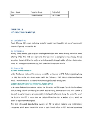 Odd + Block Trade for Trade T+3 & T+7
Spot Trade for Trade T+0 & T+1
CHAPTER-3
IPO PROCEDURE ANALYSIS
3.1 CONCEPT OF PO
Public Offering (PO) means collecting funds for capital from the public. It is one of most crucial
sources of getting funds collected.
3.2 TYPES OF PO
Mainly, there are two types of public offering namely seasoned public offering and initial public
offering (IPO). The first one represents the fact when a company having already floated
securities through IPO further collects funds from public through public offering. On the other
hand, IPO is the process of collecting fund for the first time in the market.
3.3 TypesofIPO
a) FIXED PRICING METHOD
Under fixed price method, the company cannot fix up its price for IPO. Rather regulatory body
i.e. BSEC fixes up the price. In accordance with SEC Ordinance, 1969, this price has been fixed as
TK 10. There remains no chance for manipulating price under this system.
b) BOOK-BUILDING SYSTEM FOR INITIAL PUBLIC OFFER
In a major shakeup in the capital market, the Securities and Exchange Commission introduced
book-building system for initial public offer. Book Building alternative to fixed price system is
basically a capital issuance process used in initial public offer and during the period for which
the book for the IPO is open, bids are collected from investors at various prices, which are
above or equal to the floor price.
The SEC introduced book-building system for IPO to attract national and multinational
companies which want competitive price of their initial offers. A SEC technical committee
 