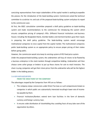 consisting representatives from major stakeholders of the capital market is working to expedite
the process for the introduction of the book-building system. Commission asked the technical
committee to scrutinize ins and outs of the proposed book-building system and place its report
to the commission soon.
At first, the BSEC consultative committee prepared a draft policy guideline on book-building
system and made recommendations to the commission for introducing the system which
ensures competitive pricing of company’s IPOs. Different financial institutions and business
houses including the Bangladesh Bank, chamber bodies and merchant bankers gave their inputs
in preparing the draft policy guideline. The book-building system would encourage
multinational companies to raise capital from the capital market. The multinational companies
prefer book-building system as an appropriate policy to ensure proper pricing of their stakes
before going public.
However, the commission would also keep its existing system of IPO fixed price system.
Under the proposed book-building system, the underwriters will buy all shares to be floated by
a business enterprise in the stock markets through competitive bidding. Underwriters will then
choose some seller groups or brokers to put up those shares for sale to retail investors. The
share issuing companies will get their share prices from the underwriter who will be the highest
bidder in the bidding process.
3.4 ADVANTAGESOFIPO
FROM THE VIEW POINT OF THE COMPANY
The advantages reaped by the Companies from IPO are as follows-
 The company enjoys concessions under Direct Tax laws as such companiesare known as
companies in which public are substantially interested resultingin lower rate of income-
tax payable by them.
 Financial Institutions/Bankers extend term loan facilities in the form of domestic
currency and foreign currency loan.
 It ensures wide distribution of shareholding thus avoiding fears of easy take-over of the
organization by others.
 