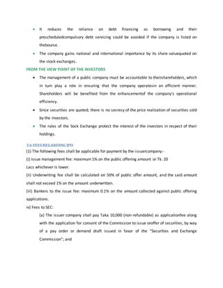  It reduces the reliance on debt financing as borrowing and their
prescheduledcompulsory debt servicing could be avoided if the company is listed on
thebourse.
 The company gains national and international importance by its share valuequoted on
the stock exchanges.
FROM THE VIEW POINT OF THE INVESTORS
 The management of a public company must be accountable to theirshareholders, which
in turn play a role in ensuring that the company operatesin an efficient manner.
Shareholders will be benefited from the enhancementof the company's operational
efficiency.
 Since securities are quoted; there is no secrecy of the price realization of securities sold
by the investors.
 The rules of the Sock Exchange protect the interest of the investors in respect of their
holdings.
3.6 FEES REGARDING IPO
(1) The following fees shall be applicable for payment by the issuercompany:-
(i) Issue management fee: maximum 1% on the public offering amount or Tk. 20
Lacs whichever is lower.
(ii) Underwriting fee shall be calculated on 50% of public offer amount, and the said amount
shall not exceed 1% on the amount underwritten.
(iii) Bankers to the issue fee: maximum 0.1% on the amount collected against public offering
applications.
iv) Fees to SEC:
(a) The issuer company shall pay Taka 10,000 (non-refundable) as applicationfee along
with the application for consent of the Commission to issue oroffer of securities, by way
of a pay order or demand draft issued in favor of the “Securities and Exchange
Commission”; and
 