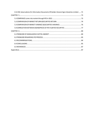 4.11 DSE observations On Information Documents Of Golden Harvest Agro Industries Limited......71
CHAPTER- 5......................................................................................................................................73
5.1 COMPANIES come into market through IPO in 2012...............................................................73
5.2 COMPARISON OF MARKET RETURN &SECURITIES RETURN .....................................................74
5.3 COMPARISON OF MARKET VARIANCE &SECURITIES VARIANCE...............................................76
5.4 CORRELATION BETWEEN DGEN&PRICES OF IPO FLOATED SECURITIES ....................................77
CHAPTER- 6......................................................................................................................................80
6.1 PROBLEMS OF BANGLADESH CAPITAL MARKET .....................................................................80
6.2 PROBLEMS REGARDING IPO PROCESS...................................................................................83
6.3 RECOMMENDATIONS...........................................................................................................84
6.4 CONCLUSIONS.....................................................................................................................85
6.5 REFERENCES........................................................................................................................87
Appendices ......................................................................................................................................87
 