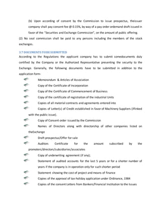 (b) Upon according of consent by the Commission to issue prospectus, theissuer
company shall pay consent fee @ 0.15%, by way of a pay order ordemand draft issued in
favor of the “Securities and Exchange Commission”, on the amount of public offering.
(2) No seal commission shall be paid to any persons including the members of the stock
exchanges.
3.7 DOCUMENTS TOBE SUBMITTED
According to the Regulations the applicant company has to submit somedocuments duly
certified by the Company or the Authorized Representative presenting the security to the
Exchange. Generally, the following documents have to be submitted in addition to the
application form-
Memorandum & Articles of Association
Copy of the Certificate of Incorporation
Copy of the Certificate of Commencement of Business
Copy of the certificate of registration of the industrial Units
Copies of all material contracts and agreements entered into
Copies of Letter(s) of Credit established in favor of Machinery Suppliers (iflinked
with the public issue).
Copy of Consent order issued by the Commission
Names of Directors along with directorship of other companies listed on
theExchange
Draft prospectus/Offer for sale
Auditors Certificate for the amount subscribed by the
promoters/directors/subsidiaries/associates
Copy of underwriting agreement (if any);
Statement of audited accounts for the last 5 years or for a shorter number of
years if the company is in operation only for such shorter period
Statement showing the cost of project and means of finance
Copies of the approval of tax-holiday application under Ordinance, 1984
Copies of the consent Letters from Bankers/Financial Institution to the Issues
 