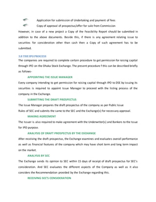 Application for submission of Undertaking and payment of fees
Copy of approval of prospectus/offer for sale from Commission
However, in case of a new project a Copy of the Feasibility Report should be submitted in
addition to the above documents. Beside this, if there is any agreement relating issue to
securities for consideration other than cash then a Copy of such agreement has to be
submitted.
3.8 THE IPO PROCESS
The companies are required to complete certain procedure to get permission for raising capital
through IPO on the Dhaka Stock Exchange. The present procedure f this can be described briefly
as follows-
APPOINTING THE ISSUE MANAGER
Every company intending to get permission for raising capital through IPO to DSE by issuing its
securities is required to appoint Issue Manager to proceed with the listing process of the
company in the Exchange.
SUBMITTING THE DRAFT PROSPECTUS
The Issue Manager prepares the draft prospectus of the company as per Public Issue
Rules of SEC and submits the same to the SEC and the Exchange(s) for necessary approval.
MAKING AGREEMENT
The Issuer is also required to make agreement with the Underwriter(s) and Bankers to the Issue
for IPO purpose.
ANALYSIS OF DRAFT PROSPECTUS BY THE EXCHANGE
After receiving the draft prospectus, the Exchange examines and evaluates overall performance
as well as financial features of the company which may have short term and long term impact
on the market.
ANALYSIS BY SEC
The Exchange sends its opinion to SEC within 15 days of receipt of draft prospectus for SEC's
consideration. And SEC evaluates the different aspects of the Company as well as it also
considers the Recommendation provided by the Exchange regarding this.
RECEIVING SEC’S CONSIDERATION
 