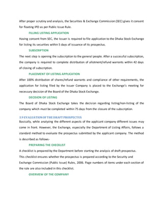 After proper scrutiny and analysis, the Securities & Exchange Commission (SEC) gives it consent
for floating IPO as per Public Issue Rule.
FILLING LISTING APPLICATION
Having consent from SEC, the Issuer is required to file application to the Dhaka Stock Exchange
for listing its securities within 5 days of issuance of its prospectus.
SUBSCRIPTION
The next step is opening the subscription to the general people. After a successful subscription,
the company is required to complete distribution of allotment/refund warrants within 42 days
of closing of subscription.
PLACEMENT OF LISTING APPLICATION
After 100% distribution of shares/refund warrants and compliance of other requirements, the
application for listing filed by the Issuer Company is placed to the Exchange's meeting for
necessary decision of the Board of the Dhaka Stock Exchange.
DECISION OF LISTING
The Board of Dhaka Stock Exchange takes the decision regarding listing/non-listing of the
company which must be completed within 75 days from the closure of the subscription.
3.9 EVALUATIONOFTHE DRAFT PROSPECTUS
Basically, while analyzing the different aspects of the applicant company different issues may
come in front. However, the Exchange, especially the Department of Listing Affairs, follows a
standard method to evaluate the prospectus submitted by the applicant company. The method
is described as follows-
PREPARING THE CHECKLIST
A checklist is prepared by the Department before starting the analysis of draft prospectus.
This checklist ensures whether the prospectus is prepared according to the Security and
Exchange Commission (Public Issue) Rules, 2006. Page numbers of items under each section of
the rule are also included in this checklist.
OVERVIEW OF THE COMPANY
 