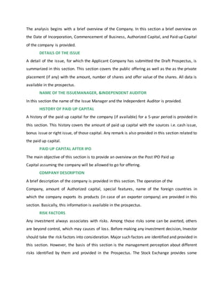 The analysis begins with a brief overview of the Company. In this section a brief overview on
the Date of Incorporation, Commencement of Business, Authorized Capital, and Paid up Capital
of the company is provided.
DETAILS OF THE ISSUE
A detail of the issue, for which the Applicant Company has submitted the Draft Prospectus, is
summarized in this section. This section covers the public offering as well as the as the private
placement (if any) with the amount, number of shares and offer value of the shares. All data is
available in the prospectus.
NAME OF THE ISSUEMANAGER, &INDEPENDENT AUDITOR
In this section the name of the Issue Manager and the Independent Auditor is provided.
HISTORY OF PAID UP CAPITAL
A history of the paid up capital for the company (if available) for a 5-year period is provided in
this section. This history covers the amount of paid up capital with the sources i.e. cash issue,
bonus issue or right issue, of those capital. Any remark is also provided in this section related to
the paid up capital.
PAID UP CAPITAL AFTER IPO
The main objective of this section is to provide an overview on the Post IPO Paid up
Capital assuming the company will be allowed to go for offering.
COMPANY DESCRIPTION
A brief description of the company is provided in this section. The operation of the
Company, amount of Authorized capital, special features, name of the foreign countries in
which the company exports its products (in case of an exporter company) are provided in this
section. Basically, this information is available in the prospectus.
RISK FACTORS
Any investment always associates with risks. Among those risks some can be averted, others
are beyond control, which may causes of loss. Before making any investment decision, Investor
should take the risk factors into consideration. Major such factors are identified and provided in
this section. However, the basis of this section is the management perception about different
risks identified by them and provided in the Prospectus. The Stock Exchange provides some
 
