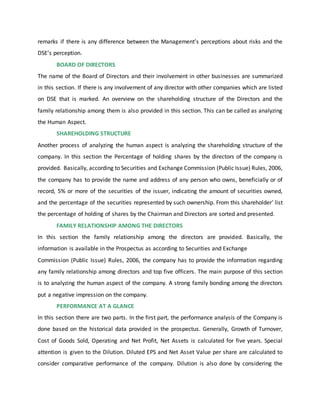 remarks if there is any difference between the Management’s perceptions about risks and the
DSE’s perception.
BOARD OF DIRECTORS
The name of the Board of Directors and their involvement in other businesses are summarized
in this section. If there is any involvement of any director with other companies which are listed
on DSE that is marked. An overview on the shareholding structure of the Directors and the
family relationship among them is also provided in this section. This can be called as analyzing
the Human Aspect.
SHAREHOLDING STRUCTURE
Another process of analyzing the human aspect is analyzing the shareholding structure of the
company. In this section the Percentage of holding shares by the directors of the company is
provided. Basically, according to Securities and Exchange Commission (Public Issue) Rules, 2006,
the company has to provide the name and address of any person who owns, beneficially or of
record, 5% or more of the securities of the issuer, indicating the amount of securities owned,
and the percentage of the securities represented by such ownership. From this shareholder’ list
the percentage of holding of shares by the Chairman and Directors are sorted and presented.
FAMILY RELATIONSHIP AMONG THE DIRECTORS
In this section the family relationship among the directors are provided. Basically, the
information is available in the Prospectus as according to Securities and Exchange
Commission (Public Issue) Rules, 2006, the company has to provide the information regarding
any family relationship among directors and top five officers. The main purpose of this section
is to analyzing the human aspect of the company. A strong family bonding among the directors
put a negative impression on the company.
PERFORMANCE AT A GLANCE
In this section there are two parts. In the first part, the performance analysis of the Company is
done based on the historical data provided in the prospectus. Generally, Growth of Turnover,
Cost of Goods Sold, Operating and Net Profit, Net Assets is calculated for five years. Special
attention is given to the Dilution. Diluted EPS and Net Asset Value per share are calculated to
consider comparative performance of the company. Dilution is also done by considering the
 