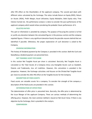 after IPO effect on the Shareholders of the applicant company. The second part deals with
different ratios calculated by the Exchange. The ratios include Return on Equity (ROE), Return
on Assets (ROA), Profit Margin, Asset Utilization, Equity Multiplier, Debt Equity ratio, Time
Interest Earned etc. the performance analysis is done to consider the past performance of the
applicant company which would allow considering the probable future performance of it.
SELECTED RATIOS
This part or information is provided by company. The purpose of focusing this section is to find
or justify any deviation between the calculated figures in the previous section and the company
reported figures. If there is any significant deviation found, the possible reasons behind that are
identified if possible. Otherwise, the proper explanation of such deviation is asked to the
Company.
DIVIDEND INFORMATION
The history of Dividend payment by the Company is provided in this section. Both the Cash and
Stock/Bonus dividend payment are presented here.
NET TANGIBLE ASSET PER SHARE
In this section Net Tangible Asset per share is calculated. Basically, Net Tangible Asset is
calculated as the Total Assets of a Company minus any Intangible Assets such as Goodwill,
Patents and Trademarks, less all Liabilities. However, this calculation is provided in the
prospectus. However, the Exchange calculates and focuses on the Diluted Net Tangible Asset
per share to consider the after IPO effect on the Tangible Assets for the Company.
DESCRIPTION OF FIXED ASSETS
Fixed assets are valuable assets for a company. To consider the strength of the company a
description of the fixed assets are provided in this section.
DETERMINATION OF OFFER PRICE
The determination of offer price is presented here. Basically, the offer price is determined by
the Issue Manger of the applicant Company. There are various methods of determining the
offering price. However, the most common method is based on Net Asset Value. If there is any
objection by the Exchange, that is provided in the analysis.
COMPARISON
 