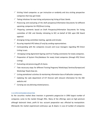 Visiting listed companies as per instruction or randomly and also visiting prospective
companies that may get listed.
Taking initiatives for new listing and processing listing of Govt. Bonds.
Processing and evaluating of the draft prospectus/Information Documents for different
upcoming companies for IPO/Direct Listing.
Preparing comments based on Draft Prospectus/Information Documents for listing
committee of DSE and thereby intimating to SEC on behalf of DSE upon DSE Board
approval.
Arranging listing committee meeting, agenda and minutes
Assuring impartial IPO lottery (if any) by sending representatives
Corresponding with the companies (issuer) and issue managers regarding IPO Direct
Listing issues.
Arranging Listing Agreement Signing and First Trading ceremonies for newly companies.
Preparation of System Files/database for newly listed companies (through IPO/ Direct
Listing).
Evaluating and processing gift of shares.
Take necessary steps for different Training Programs/ Workshops/ Seminar/Symposium/
Workshop/ Road show etc.
Listing promotional activities & maintaining information base of defaulter companies.
Updating the web department of ICT Division with relevant information for the DSE
website and
Carrying out any delisting related process.
3.12 IPO SCENARIOANALYSIS
As the securities market drew investors in geometric progression in 1996 largest number of
companies came to the market through IPOs. Many of the offerings were on high premium
although balanced sheet, profit & loss account preparation was affected by manipulation.
Afterwards the market experienced continuous ups & downs in case of number of companies
 