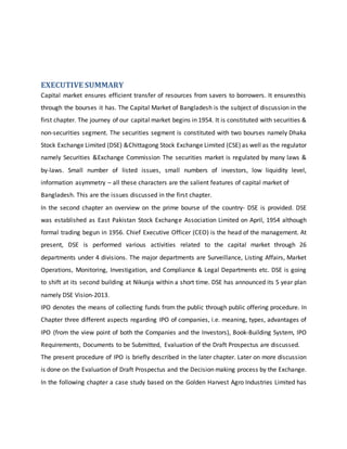 EXECUTIVE SUMMARY
Capital market ensures efficient transfer of resources from savers to borrowers. It ensuresthis
through the bourses it has. The Capital Market of Bangladesh is the subject of discussion in the
first chapter. The journey of our capital market begins in 1954. It is constituted with securities &
non-securities segment. The securities segment is constituted with two bourses namely Dhaka
Stock Exchange Limited (DSE) &Chittagong Stock Exchange Limited (CSE) as well as the regulator
namely Securities &Exchange Commission The securities market is regulated by many laws &
by-laws. Small number of listed issues, small numbers of investors, low liquidity level,
information asymmetry – all these characters are the salient features of capital market of
Bangladesh. This are the issues discussed in the first chapter.
In the second chapter an overview on the prime bourse of the country- DSE is provided. DSE
was established as East Pakistan Stock Exchange Association Limited on April, 1954 although
formal trading begun in 1956. Chief Executive Officer (CEO) is the head of the management. At
present, DSE is performed various activities related to the capital market through 26
departments under 4 divisions. The major departments are Surveillance, Listing Affairs, Market
Operations, Monitoring, Investigation, and Compliance & Legal Departments etc. DSE is going
to shift at its second building at Nikunja within a short time. DSE has announced its 5 year plan
namely DSE Vision-2013.
IPO denotes the means of collecting funds from the public through public offering procedure. In
Chapter three different aspects regarding IPO of companies, i.e. meaning, types, advantages of
IPO (from the view point of both the Companies and the Investors), Book-Building System, IPO
Requirements, Documents to be Submitted, Evaluation of the Draft Prospectus are discussed.
The present procedure of IPO is briefly described in the later chapter. Later on more discussion
is done on the Evaluation of Draft Prospectus and the Decision making process by the Exchange.
In the following chapter a case study based on the Golden Harvest Agro Industries Limited has
 