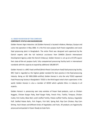 4.1 BRIEFOVERVIEWOF THE COMPANY
CORPORATE STATUS AND BACKGROUND
Golden Harvest Agro Industries Ltd (Golden Harvest) is located in Bokran, Monipur, Gazipur and
came into operation in May 2006. It is the first ever purpose built frozen vegetables and snack
food processing plant in Bangladesh. The entire Plant was designed and supervised by the
Danish experts with the full technical assistance from DANIDA (Danish International
Development Agency under the Danish Embassy). Golden Harvest is set up on a 67,576 square
feet state-of-the-art purpose built, fully computerized processing facility built in international
standards with the capacity to expand by additional 100,000 SFT.
Golden Harvest is a BRC-Food certified (British Retail Consortium-Food) food processing facility.
BRC Food is regarded as the highest global standard for best practice in the food processing
Industry. Being an ISO 9001:2008 certified, Golden Harvest is also the only TESCO approved
Food Processing factory in Bangladesh. TESCO is the third largest retail chain superstores in the
world. Golden Harvest is also a member of SEDEX which upholds Ethics in industry in all
aspects.
Golden Harvest is processing over sixty varieties of frozen food products, such as Chicken
Nuggets, Chicken Burger Patty, Beef Burger Patty, French Fries, Tortilla, Tempura, Chicken
Cutlet, Fish Cutlet, Meat Ball, Lentil stuffed Tortilla, Potato stuffed Tortilla, Somosa, Vegetable
Puff, Stuffed Potato Balls, Fish Fingers, Fish Ball, Spring Roll, Pop Corn Chicken, Pop Corn
Shrimp, Hash Brown and different kinds of Vegetables and Fruits. All products are hygienically
processed and packed in frozen Ready-to-Cook form.
 