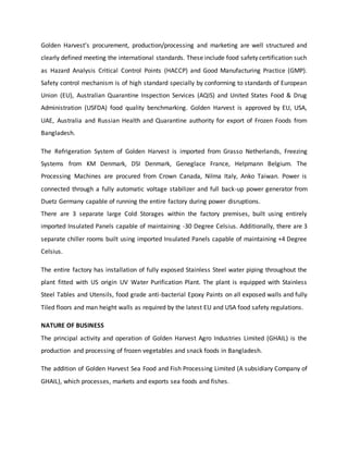 Golden Harvest’s procurement, production/processing and marketing are well structured and
clearly defined meeting the international standards. These include food safety certification such
as Hazard Analysis Critical Control Points (HACCP) and Good Manufacturing Practice (GMP).
Safety control mechanism is of high standard specially by conforming to standards of European
Union (EU), Australian Quarantine Inspection Services (AQIS) and United States Food & Drug
Administration (USFDA) food quality benchmarking. Golden Harvest is approved by EU, USA,
UAE, Australia and Russian Health and Quarantine authority for export of Frozen Foods from
Bangladesh.
The Refrigeration System of Golden Harvest is imported from Grasso Netherlands, Freezing
Systems from KM Denmark, DSI Denmark, Geneglace France, Helpmann Belgium. The
Processing Machines are procured from Crown Canada, Nilma Italy, Anko Taiwan. Power is
connected through a fully automatic voltage stabilizer and full back-up power generator from
Duetz Germany capable of running the entire factory during power disruptions.
There are 3 separate large Cold Storages within the factory premises, built using entirely
imported Insulated Panels capable of maintaining -30 Degree Celsius. Additionally, there are 3
separate chiller rooms built using imported Insulated Panels capable of maintaining +4 Degree
Celsius.
The entire factory has installation of fully exposed Stainless Steel water piping throughout the
plant fitted with US origin UV Water Purification Plant. The plant is equipped with Stainless
Steel Tables and Utensils, food grade anti-bacterial Epoxy Paints on all exposed walls and fully
Tiled floors and man height walls as required by the latest EU and USA food safety regulations.
NATURE OF BUSINESS
The principal activity and operation of Golden Harvest Agro Industries Limited (GHAIL) is the
production and processing of frozen vegetables and snack foods in Bangladesh.
The addition of Golden Harvest Sea Food and Fish Processing Limited (A subsidiary Company of
GHAIL), which processes, markets and exports sea foods and fishes.
 