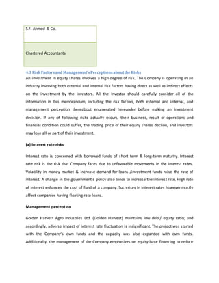S.F. Ahmed & Co.
Chartered Accountants
4.3 RiskFactorsand Management’sPerceptionsabouttheRisks
An investment in equity shares involves a high degree of risk. The Company is operating in an
industry involving both external and internal risk factors having direct as well as indirect effects
on the investment by the investors. All the investor should carefully consider all of the
information in this memorandum, including the risk factors, both external and internal, and
management perception thereabout enumerated hereunder before making an investment
decision. If any of following risks actually occurs, their business, result of operations and
financial condition could suffer, the trading price of their equity shares decline, and investors
may lose all or part of their investment.
(a) Interest rate risks
Interest rate is concerned with borrowed funds of short term & long-term maturity. Interest
rate risk is the risk that Company faces due to unfavorable movements in the interest rates.
Volatility in money market & increase demand for loans /investment funds raise the rate of
interest. A change in the government’s policy also tends to increase the interest rate. High rate
of interest enhances the cost of fund of a company. Such rises in interest rates however mostly
affect companies having floating rate loans.
Management perception
Golden Harvest Agro Industries Ltd. (Golden Harvest) maintains low debt/ equity ratio; and
accordingly, adverse impact of interest rate fluctuation is insignificant. The project was started
with the Company’s own funds and the capacity was also expanded with own funds.
Additionally, the management of the Company emphasizes on equity base financing to reduce
 