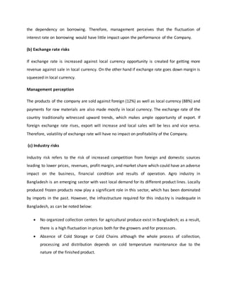 the dependency on borrowing. Therefore, management perceives that the fluctuation of
interest rate on borrowing would have little impact upon the performance of the Company.
(b) Exchange rate risks
If exchange rate is increased against local currency opportunity is created for getting more
revenue against sale in local currency. On the other hand if exchange rate goes down margin is
squeezed in local currency.
Management perception
The products of the company are sold against foreign (12%) as well as local currency (88%) and
payments for raw materials are also made mostly in local currency. The exchange rate of the
country traditionally witnessed upward trends, which makes ample opportunity of export. If
foreign exchange rate rises, export will increase and local sales will be less and vice versa.
Therefore, volatility of exchange rate will have no impact on profitability of the Company.
(c) Industry risks
Industry risk refers to the risk of increased competition from foreign and domestic sources
leading to lower prices, revenues, profit margin, and market share which could have an adverse
impact on the business, financial condition and results of operation. Agro industry in
Bangladesh is an emerging sector with vast local demand for its different product lines. Locally
produced frozen products now play a significant role in this sector, which has been dominated
by imports in the past. However, the infrastructure required for this industry is inadequate in
Bangladesh, as can be noted below:
 No organized collection centers for agricultural produce exist in Bangladesh; as a result,
there is a high fluctuation in prices both for the growers and for processors.
 Absence of Cold Storage or Cold Chains although the whole process of collection,
processing and distribution depends on cold temperature maintenance due to the
nature of the finished product.
 