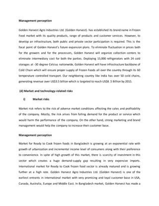Management perception
Golden Harvest Agro Industries Ltd. (Golden Harvest). has established its brand name in Frozen
Food market with its quality products, range of products and customer services. However, to
develop an infrastructure, both public and private sector participation is required. This is the
focal point of Golden Harvest’s future expansion plans. To eliminate fluctuation in prices both
for the growers and for the processors, Golden Harvest will organize collection centers to
eliminate intermediary cost for both the parties. Deploying 15,000 refrigerators with 24 cold
storages at -30 degree Celsius nationwide, Golden Harvest will have infrastructure backbone of
Cold Chain which will ensure proper supply of Frozen Foods all over the country through its 60
temperature controlled transport. Our neighboring country like India has over 50 cold chains,
generating revenue over US$3.5 billion which is targeted to reach US$8 .5 Billion by 2015.
(d) Market and technology-related risks
i) Market risks
Market risk refers to the risk of adverse market conditions affecting the sales and profitability
of the company. Mostly, the risk arises from falling demand for the product or service which
would harm the performance of the company. On the other hand, strong marketing and brand
management would help the company to increase their customer base.
Management perception
Market for Ready to Cook frozen foods in Bangladesh is growing at an exponential rate with
growth of urbanization and incremental income level of consumers along with their preference
to convenience. In spite of high growth of this market, there is scarcity of investment in this
sector which creates a huge demand-supply gap resulting in very expensive imports.
International market for Ready to Cook frozen food sector is already matured and is growing
further at a high rate. Golden Harvest Agro Industries Ltd. (Golden Harvest) is one of the
earliest entrants in international market with very promising and loyal customer base in USA,
Canada, Australia, Europe and Middle East. In Bangladesh market, Golden Harvest has made a
 
