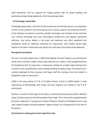 rapid penetration and has captured the leading position with its unique branding and
positioning strategy taking opportunity of this fast growing market.
ii) Technology-related Risks
Technology always plays a vital role for the existence of any industrial concern, ensuring better
services to the customers and minimizing the cost in various aspects. The production facilities
of the Company are based on currently available technology. Any invention of new and more
cost involving technology may cause technological obsolescence and negative operational
efficiency. Any serious defects in the plant and machinery may affect production and
profitability calling for additional investment for replacement. Since Golden Harvest Agro
Industries Ltd. deals in food processing, health risk is the most critical factor to be addressed.
Management perception
The key to securing market share in FMCG (Fast Moving Consumer Goods) is by satisfying the
needs of the customers. Golden Harvest Agro Industries Ltd. utilizes a fully equipped Research
& Development (R & D) setup that is continuously working for in-depth understanding of the
customer needs and preferences and accordingly blending its product range. The product line is
carefully developed for the consumers with longer shelf life, creating a true niche market in
Bangladesh, foods of convenience.
USAID is the major partner of R & D of Golden Harvest. A team of USAID experts in Food
Engineering and Microbiology with foreign and local expertise are involved in the R & D
continuously.
Quality is ensured at every stage of the process, starting from receiving raw material, different
stages of processing up to finished packaged frozen foods. The in-house fully equipped Quality
Assurance Laboratory is carrying out all types of Physical, Chemical and Biological tests using
most modern European testing equipment. Hygiene factors are uncompromised at all level of
the process.
(e) Potential or existing government regulations risks
 