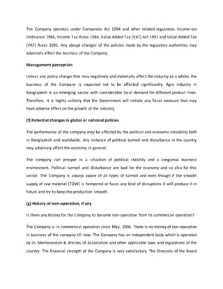 The Company operates under Companies Act 1994 and other related regulation, Income-tax
Ordinance 1984, Income Tax Rules 1984, Value Added Tax (VAT) Act 1991 and Value Added Tax
(VAT) Rules 1991. Any abrupt changes of the policies made by the regulatory authorities may
adversely affect the business of the Company.
Management perception
Unless any policy change that may negatively and materially affect the industry as a whole, the
business of the Company is expected not to be affected significantly. Agro industry in
Bangladesh is an emerging sector with considerable local demand for different product lines.
Therefore, it is highly unlikely that the Government will initiate any fiscal measure that may
have adverse effect on the growth of the industry.
(f) Potential changes in global or national policies
The performance of the company may be affected by the political and economic instability both
in Bangladesh and worldwide. Any instance of political turmoil and disturbance in the country
may adversely affect the economy in general.
The company can prosper in a situation of political stability and a congenial business
environment. Political turmoil and disturbance are bad for the economy and so also for this
sector. The Company is always aware of all types of turmoil and even though if the smooth
supply of raw material (TOW) is hampered or faces any kind of disruptions it will produce it in
future and try to keep the production smooth.
(g) History of non-operation, if any
Is there any history for the Company to become non-operative from its commercial operation?
The Company is in commercial operation since May, 2006. There is no history of non-operation
in business of the company till now. The Company has an independent body which is operated
by its Memorandum & Articles of Association and other applicable laws and regulations of the
country. The financial strength of the Company is very satisfactory. The Directors of the Board
 