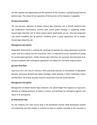 are well reputed and experienced and the operation of the company is guided by good team of
professionals. The chance of non-operation of the business of the Company is negligible.
(h) Operational Risks
The core business operation of Golden Harvest Agro Industries Ltd. is directly related to very
low temperature maintenance. Country wide severe power shortage is compelling Golden
Harvest Agro Industries Ltd. to utilize captive power which builds up cost. Also port congestion
and inland immobility due to political instability poses a great operational risk to Golden
Harvest Agro Industries Ltd.
Management perception
Bangladesh Government is meeting this challenge by opening the energy generation to private
sector; and also making massive investment, which is expected to ensure availability of energy
for uninterrupted operation. Golden Harvest Agro Industries Ltd. perceives that allocation of its
resources properly with contingency approaches can reduce this risk factor to great extent.
(g) Input Cost Risks
Input cost risk is the risk of a business when procuring materials or commodities in high global
demand. Increasing demand and supply shortages create volatility in these commodity values;
and therefore, the timing, quantity and price of purchase must be closely planned.
Management Perception
Management of Golden Harvest Agro Industries Ltd. would hedge their exposure to input price
volatility by making purchases of inputs in season; and providing for contingency against such
inputs in its selling price.
(h) Distribution Risk
For any company, the most crucial wing is the distribution channel. Wide distribution network
and monitoring over the network is essential to make its product available to the consumer at
 