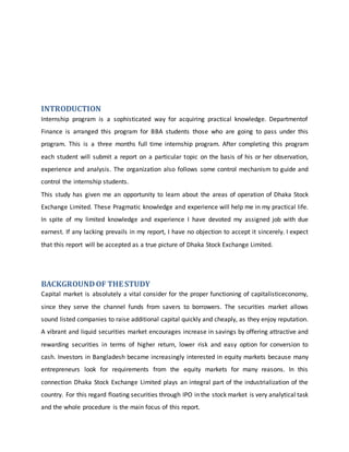 INTRODUCTION
Internship program is a sophisticated way for acquiring practical knowledge. Departmentof
Finance is arranged this program for BBA students those who are going to pass under this
program. This is a three months full time internship program. After completing this program
each student will submit a report on a particular topic on the basis of his or her observation,
experience and analysis. The organization also follows some control mechanism to guide and
control the internship students.
This study has given me an opportunity to learn about the areas of operation of Dhaka Stock
Exchange Limited. These Pragmatic knowledge and experience will help me in my practical life.
In spite of my limited knowledge and experience I have devoted my assigned job with due
earnest. If any lacking prevails in my report, I have no objection to accept it sincerely. I expect
that this report will be accepted as a true picture of Dhaka Stock Exchange Limited.
BACKGROUNDOF THE STUDY
Capital market is absolutely a vital consider for the proper functioning of capitalisticeconomy,
since they serve the channel funds from savers to borrowers. The securities market allows
sound listed companies to raise additional capital quickly and cheaply, as they enjoy reputation.
A vibrant and liquid securities market encourages increase in savings by offering attractive and
rewarding securities in terms of higher return, lower risk and easy option for conversion to
cash. Investors in Bangladesh became increasingly interested in equity markets because many
entrepreneurs look for requirements from the equity markets for many reasons. In this
connection Dhaka Stock Exchange Limited plays an integral part of the industrialization of the
country. For this regard floating securities through IPO in the stock market is very analytical task
and the whole procedure is the main focus of this report.
 