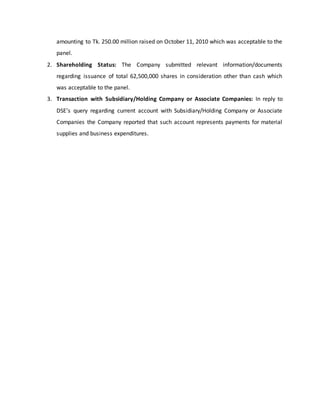 amounting to Tk. 250.00 million raised on October 11, 2010 which was acceptable to the
panel.
2. Shareholding Status: The Company submitted relevant information/documents
regarding issuance of total 62,500,000 shares in consideration other than cash which
was acceptable to the panel.
3. Transaction with Subsidiary/Holding Company or Associate Companies: In reply to
DSE’s query regarding current account with Subsidiary/Holding Company or Associate
Companies the Company reported that such account represents payments for material
supplies and business expenditures.
 