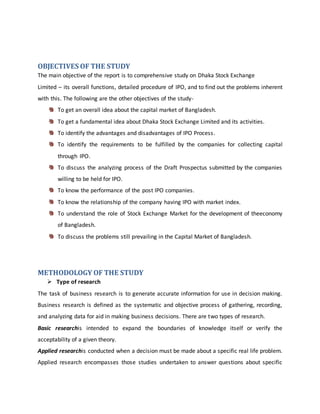 OBJECTIVES OF THE STUDY
The main objective of the report is to comprehensive study on Dhaka Stock Exchange
Limited – its overall functions, detailed procedure of IPO, and to find out the problems inherent
with this. The following are the other objectives of the study-
To get an overall idea about the capital market of Bangladesh.
To get a fundamental idea about Dhaka Stock Exchange Limited and its activities.
To identify the advantages and disadvantages of IPO Process.
To identify the requirements to be fulfilled by the companies for collecting capital
through IPO.
To discuss the analyzing process of the Draft Prospectus submitted by the companies
willing to be held for IPO.
To know the performance of the post IPO companies.
To know the relationship of the company having IPO with market index.
To understand the role of Stock Exchange Market for the development of theeconomy
of Bangladesh.
To discuss the problems still prevailing in the Capital Market of Bangladesh.
METHODOLOGY OF THE STUDY
 Type of research
The task of business research is to generate accurate information for use in decision making.
Business research is defined as the systematic and objective process of gathering, recording,
and analyzing data for aid in making business decisions. There are two types of research.
Basic researchis intended to expand the boundaries of knowledge itself or verify the
acceptability of a given theory.
Applied researchis conducted when a decision must be made about a specific real life problem.
Applied research encompasses those studies undertaken to answer questions about specific
 