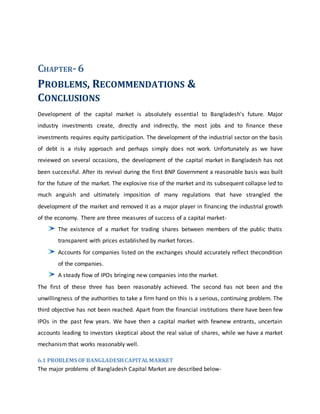 CHAPTER-6
PROBLEMS, RECOMMENDATIONS &
CONCLUSIONS
Development of the capital market is absolutely essential to Bangladesh's future. Major
industry investments create, directly and indirectly, the most jobs and to finance these
investments requires equity participation. The development of the industrial sector on the basis
of debt is a risky approach and perhaps simply does not work. Unfortunately as we have
reviewed on several occasions, the development of the capital market in Bangladesh has not
been successful. After its revival during the first BNP Government a reasonable basis was built
for the future of the market. The explosive rise of the market and its subsequent collapse led to
much anguish and ultimately imposition of many regulations that have strangled the
development of the market and removed it as a major player in financing the industrial growth
of the economy. There are three measures of success of a capital market-
The existence of a market for trading shares between members of the public thatis
transparent with prices established by market forces.
Accounts for companies listed on the exchanges should accurately reflect thecondition
of the companies.
A steady flow of IPOs bringing new companies into the market.
The first of these three has been reasonably achieved. The second has not been and the
unwillingness of the authorities to take a firm hand on this is a serious, continuing problem. The
third objective has not been reached. Apart from the financial institutions there have been few
IPOs in the past few years. We have then a capital market with fewnew entrants, uncertain
accounts leading to investors skeptical about the real value of shares, while we have a market
mechanism that works reasonably well.
6.1 PROBLEMS OF BANGLADESHCAPITALMARKET
The major problems of Bangladesh Capital Market are described below-
 