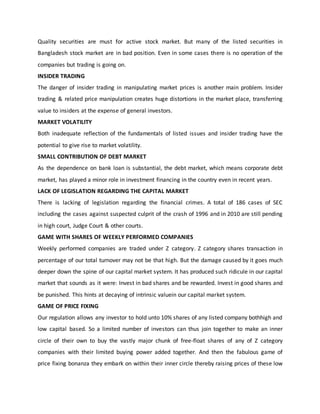 Quality securities are must for active stock market. But many of the listed securities in
Bangladesh stock market are in bad position. Even in some cases there is no operation of the
companies but trading is going on.
INSIDER TRADING
The danger of insider trading in manipulating market prices is another main problem. Insider
trading & related price manipulation creates huge distortions in the market place, transferring
value to insiders at the expense of general investors.
MARKET VOLATILITY
Both inadequate reflection of the fundamentals of listed issues and insider trading have the
potential to give rise to market volatility.
SMALL CONTRIBUTION OF DEBT MARKET
As the dependence on bank loan is substantial, the debt market, which means corporate debt
market, has played a minor role in investment financing in the country even in recent years.
LACK OF LEGISLATION REGARDING THE CAPITAL MARKET
There is lacking of legislation regarding the financial crimes. A total of 186 cases of SEC
including the cases against suspected culprit of the crash of 1996 and in 2010 are still pending
in high court, Judge Court & other courts.
GAME WITH SHARES OF WEEKLY PERFORMED COMPANIES
Weekly performed companies are traded under Z category. Z category shares transaction in
percentage of our total turnover may not be that high. But the damage caused by it goes much
deeper down the spine of our capital market system. It has produced such ridicule in our capital
market that sounds as it were: Invest in bad shares and be rewarded. Invest in good shares and
be punished. This hints at decaying of intrinsic valuein our capital market system.
GAME OF PRICE FIXING
Our regulation allows any investor to hold unto 10% shares of any listed company bothhigh and
low capital based. So a limited number of investors can thus join together to make an inner
circle of their own to buy the vastly major chunk of free-float shares of any of Z category
companies with their limited buying power added together. And then the fabulous game of
price fixing bonanza they embark on within their inner circle thereby raising prices of these low
 