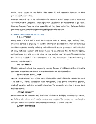 capital based shares to any height they deem fit with complete disregard to their
performance/fundamentals.
However, depth of DSE is the main reason that failed to attract foreign firms including the
Telecommunication Companies. Surprisingly, even Government did not ask them to get listed.
However, Grameen Phone has come forward to get them listed on the Stock Exchange. But the
procedure is going on for a long time and yet to get the final decision.
6.2 PROBLEMS REGARDINGIPOPROCESS
THE COST ASPECT
Going public is costly both in terms of money and time. Accounting, legal, printing, travel,
manpower devoted to preparing for a public offering can be substantial. There are numerous
additional expenses annually, including audited financial reports, preparation and distribution
of proxy materials, quarterly and annual reports to shareholders, fees for transfer agents,
public relations, and other costs, including the time required by a company officers devoted to
these matters. In addition to the upfront costs of the IPO, there are also costs of maintaining a
quote on stock exchanges.
THE TIME ASPECT
Flotation process is also a time consuming exercise. Because of red-tapism and other lengthy
processes, it might take six months to years to complete the IPO process fully.
DISCLOSURE OF INFORMATION
When a company moves from private ownership to public, much information must be disclosed
- for instance, salaries, transactions with management, sales, profits, competitive position,
mode of operation and other material information. The companies may find it against their
business secrecy.
LOOSING FLEXIBILITY
Management of the company may lose some flexibility in managing the company's affairs,
particularly with actions which require shareholders' approval. The company may not have the
ability to act quickly if approval is required by shareholders or outside directors.
CURRENT IPO PROCESS
 