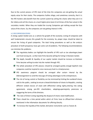 Due to the current process of IPO most of the time the companies are not getting the actual
equity value for their stocks. The companies further allege, and sometimes correctly, that it is
the IPO Hunters who benefit from the current system by selling the shares when they win it in
the lottery and sell the shares at a much higher price (even 6 to 8 times of the face value) in the
secondary market. When they are traded the issuing Companies get nothing except the face
value of the shares. So, the companies are not getting interest in IPO.
6.3 RECOMMENDATIONS
A strong capital market acts as a vehicle for growth of the economy. Listing of companies with
well fundamentals ensures this growth for the economy. So, proper steps should be taken to
ensure the listing of good companies. The total listing procedures as well as the analysis
procedure of draft prospectus have got some sort of problems. The following recommendations
can minimize the problems-
The regulatory bodies can highlight the benefits of IPO such as tax advantages,lower
cost fund raising etc. so that more firms become willing for listing in thestock market.
The depth, breadth & liquidity of our capital market should be increase so thatmore
firms become willing to enter into the market through IPO.
The whole procedure of IPO process should be arranged quickly enough bywhich new
companies could be inspired to raise necessary fund in a timelymanner.
IPO awareness program should be arranged after certain interval by the
DSEmanagement to send the message of listing advantages to the entrepreneurs.
The risk of losing control or flexibility can be minimized by limiting the numberof shares
sold to the public, seeking to ensure a broad distribution of shares to thepublic, creating
different ranked classes of stock with differential voting rights,entering into voting
agreements among pre-IPO shareholders, adoptingsupermajority provisions or
staggering the terms of the directors.
The rules of Direct Listing regarding the disposal of shares need modification.
There should be a time period within which all firms have to offload their allshares
mentioned in the information documents for offering directly.
To increase the liquidity of the market, derivative instruments such as Futures &
 