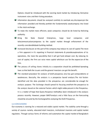 Options should be introduced with the existing bond market by introducing Derivative
instrument rules and their listing procedure.
Information documents should be analyzed carefully to overlook any discrepancyin the
information provided and thereby prohibit the fundamentally weakcompany into listed
in the stock exchange.
To make the market more efficient, weak companies should be de-listed by thelisting
authority.
Bring the State Owned Enterprises, large local companies and
telecommunicationcompanies to the capital market through enforcement of the
recently considerablebook building method.
Increased disclosure on the part of the company may reduce its cost of capital.The more
a firm apparent in it’s reporting in financial statements & providesexplanations of its
operations, the more the possibility that it will get fund atlower cost. By reducing its
cost of capital, the firm can raise more capital whichcan use for the expansion of the
firm.
The process of selling shares initially to a corporation should be prohibited bymaking
laws so that both the issuers and the general investors can get the benefit.
The standard procedure for analysis of draft prospectus also has got someproblems or
weaknesses. Basically, the analysis is a prospectus based analysis.The risk factors
identified and the data provided in the prospectus are consideredto be enough for
analysis purpose. The Exchange should spread its focusing areafrom the prospectus to
the analysis based on the external factors which might notbe present in the Prospectus.
It is a matter of hope that Query Response methodhas been introduced in the analysis
process recently. However, proper SWOTanalysis and a little focus on the Forecasting
should be ensured by the Exchangewhile analyzing the Draft Prospectus.
6.4 CONCLUSIONS
Our economy is starving for a matured and stable capital market. The stability came through a
variety of sources namely, educated retail investors, institutional investors and capital market
regulators. Through various forms of reforms and automation the capital market of Bangladesh
 