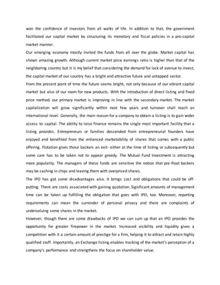 won the confidence of investors from all walks of life. In addition to that, the government
facilitated our capital market by structuring its monetary and fiscal policies in a pro-capital
market manner.
Our emerging economy mostly invited the funds from all over the globe. Market capital has
shown amazing growth. Although current market price earnings ratio is higher than that of the
neighboring country but it is my belief that considering the demand for lack of avenue to invest,
the capital market of our country has a bright and attractive future and untapped sector.
From the present point of time the future seems bright, not only because of our vibrant capital
market but also of our room for new products. With the introduction of direct listing and fixed
price method, our primary market is improving in line with the secondary market. The market
capitalization will grow significantly within next few years and turnover shall reach an
international level. Generally, the main reason for a company to obtain a listing is to gain wider
access to capital. The ability to raise finance remains the single most important facility that a
listing provides. Entrepreneurs or families descended from entrepreneurial founders have
enjoyed and benefited from the enhanced marketability of shares that comes with a public
offering. Flotation gives those backers an exit- either at the time of listing or subsequently but
some care has to be taken not to appear greedy. The Mutual Fund Investment is attracting
more popularity. The managers of these funds are sensitive the notion that pre-float backers
may be cashing in chips and leaving them with overpriced shares.
The IPO has got some disadvantages also. It brings cost and obligations that could be off-
putting. There are costs associated with gaining quotation. Significant amounts of management
time can be taken up fulfilling the obligation that goes with IPO, too. Moreover, reporting
requirements can mean the surrender of personal privacy and there are complaints of
undervaluing some shares in the market.
However, though there are some drawbacks of IPO we can sum up that an IPO provides the
opportunity for greater firepower in the market. Increased visibility and liquidity gives a
competition with it a certain amount of prestige for a firm, helping it to attract and retain highly
qualified staff. Importantly, an Exchange listing enables tracking of the market’s perception of a
company’s performance and strengthens the focus on shareholder value.
 