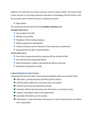 problems or to make decisions about a particular course of action or policy. This research type
is basic research as I am trying to expand our boundaries of knowledge of the IPO process. From
the view point nature of data the research is qualitative research.
Type of data
This research will be focusing on both the secondaryandprimary data.
Secondary Data source
Annual report of the DSE.
Monthly review of DSE.
Prospectus of Direct Listing companies.
Different publications regarding IPO.
Extensive literature search on the basis of these documents of publication.
www.dsebd.org and other relevant websites.
Primary Data source
Face to face conversation with the respective officers and Staff of DSE.
Oral interview of the responsible officers.
Relevant document’s studies as provided by the officers concerned.
Observation of department of DSE.
LIMITATIONS OFTHE STUDY
In preparing the internship report I have faced some problems which are mentioned below-
IPO process is mainly descriptive and little scope for analysis.
Sufficient books, publications and journals were not available.
Insufficiency of necessary information and data.
Sometimes officials deny disclosing some information as to maintain secrecy.
Improper combination among various departments.
Up-to-date information was not available.
Unwillingness to give information more because of extra harassment that are without
their responsibility.
 