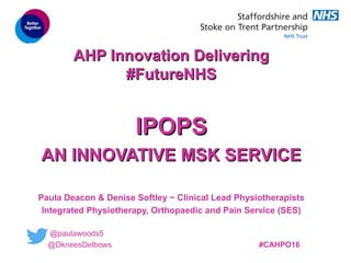 CLINCICAL LEADERSHIP IN
PRACTICE
CLINCICAL LEADERSHIP IN
PRACTICE
AHP Innovation DeliveringAHP Innovation Delivering
#FutureNHS#FutureNHS
IPOPSIPOPS
AN INNOVATIVE MSK SERVICEAN INNOVATIVE MSK SERVICE
Paula Deacon & Denise Softley ~ Clinical Lead Physiotherapists
Integrated Physiotherapy, Orthopaedic and Pain Service (SES)
@paulawoods5
@DkneesDelbows #CAHPO16
 
