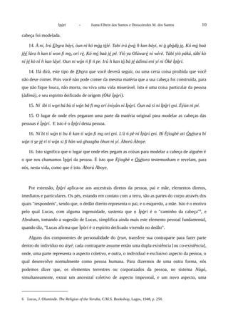 Ìpòrí - Juana Elbein dos Santos e Deoscóredes M. dos Santos 10
cabeça foi modelada.
14. À ní, Irú Ebora báyí, òun ni kó móo tèlé. Tabí irú èwò kan báyí, niǹ ò gbòdò je. Kó mó baà
jèé lára kan tí won fi mǹ o, orí rè. Kó mó baà jé pé. Yíò ya Olúwarè ní wèrè. Tàbí yiò pákú, tàbí kò
ní jé kò ní kan láyé. Oun ni wǹ ón ń fi ń pe. Irú kan tǹ ó bá jé àdìmú eni yí ni Òkè Ìpòrí.
14. Ifá dirá, este tipo de Ebora que você deverá seguir, ou uma certa coisa proibida que você
não deve comer. Pois você não pode comer da mesma matéria que a sua cabeça foi construída, para
que não fique louca, não morra, ou viva uma vida miserável. Isto é uma coisa particular da pessoa
(àdímú), e seu espirito deificado de origem (Òkè Ìpòrí).
15. Ní ibi tí won bá bù tí wón bá fi mo orí ènìyàn ni Ìpòrí. Òun ná sì ni Ìpòri eni. Èýùn ni pé.
15. O lugar de onde eles pegaram uma parte da matéria original para modelar as cabeças das
pessoas é Ìpòrí. E isto é o Ìpòrí desta pessoa.
16. Ní bi tí wón ti bu kan tí wǹ ón fi mo orí eni. L'à ń pè ní Ìpòrí eni. Bí Èjìogbè ati Òsétura bí
wón ti se jé rí ti wón sì fi hàn wá gbaagba òhun nì yí. Àború Àboye.
16. Isto significa que o lugar que onde eles pegam as coisas para modelar a cabeça de alguém é
o que nos chamamos Ìpòrí da pessoa. É isto que Èjìogbè e Òsétura testemunham e revelam, para
nós, nesta vida, como que é isto. Àború Àboye.
Por extensão, Ìpòrí aplica-se aos ancestrais diretos da pessoa, pai e mãe, elementos diretos,
imediatos e particulares. Os pés, estando em contato com a terra, são as partes do corpo através dos
quais "respondem", sendo que, o dedão direito representa o pai, e o esquerdo, a mãe. Isto é o motivo
pelo qual Lucas, com alguma ingenuidade, sustenta que o Ìpòrí é o "caminho da cabeça"6
, e
Abraham, tomando a sugestão de Lucas, simplifica ainda mais este elemento pessoal fundamental,
quando diz, "Lucas afirma que Ìpòrí é o espírito deificado vivendo no dedão".
Alguns dos componentes de personalidade do òrun, transfere sua contraparte para fazer parte
dentro do indivíduo no àiyé; cada contraparte assume então uma dupla existência [ou co-existência],
onde, uma parte representa o aspecto coletivo, e outra, o individual e exclusivo aspecto da pessoa, o
qual desenvolve normalmente como pessoa humana. Para dizermos de uma outra forma, nós
podemos dizer que, os elementos terrestres ou corporizados da pessoa, no sistema Nàgó,
simultaneamente, extrai um ancestral coletivo de aspecto impessoal, e um novo aspecto, uma
6 Lucas, J. Oluminde. The Religion of the Yoruba, C.M.S. Bookshop, Lagos, 1948, p. 250.
 