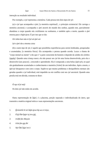 Ìpòrí - Juana Elbein dos Santos e Deoscóredes M. dos Santos 11
interação ou resultado individual.
Por exemplo, o iyè representa a memória. Cada pessoa tem dois tipos de iyè:
(a) o iyè que acompanha o èmí, [a memória espiritual] , o príncipio existencial. Ele carrega a
memória ancestral, e acompanha o èmí através do mundo dos sonhos, quando este, parcialmente
abandona o corpo quando nós cochilamos ou sonhamos, e também após a morte, quando o èmí
retorna para o ìkole-òrun. É por isto que se diz:
Orí ohùn kan náa ni Iyè ati èmí wà
Iyè e èmí são a mesma coisa
(b) o outro tipo de iyè, é aquele que possibilita experiências para serem lembradas, pesquisadas
e acumuladas, [a memória física]. Ela acomponha a pessoa quando acorda. Lucas a chama de
"corpo mental ou mente" e diz que é "a parte consciente do homem e depende da solidez do cérebro
[opolo]. Quando uma criança nasce, ela não possui seu iyè de uma forma desenvolvida, pois ela o
desenvolve [aos poucos] , crescendo e aprendendo. Ela é comparada a uma bolsa (àpò-iyè), no qual
são gradualmente acumulados o conhecimento e memória [ìránti] de um indivíduo. Após a morte, o
àpò-iyè desaparece com com o corpo. Supõe-se que muitos problemas e desiquilíbrios mentais são
geradas quando o iyè individual, está impedido ou em conflito com seu iyè ancestral. Quando uma
pessôa está em dúvida, costuma-se dizer:
Ó nse ní'yè méjì
Os dois iyè não estão em acordo.
Outra representação de Ìpòrí, é a placenta, porção separada e individualizada do útero, que
transmite a matéria original mítica e suas representações ancestrais.
1. Òrúnmìlà ló nti ìkòle-òrun bò wa si t'aiye,
2. Ó fé Òkè-Ìpòrí rè tira jéé,
3. A dífá fún Aboyún
4. A bù fún ojo Ibí
5. Njé Òkè Ìpòrí mi ò
 