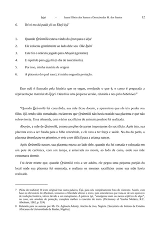 Ìpòrí - Juana Elbein dos Santos e Deoscóredes M. dos Santos 12
6. Ìbí ni mo dá padà yìí oo Èkejì Isù7
1. Quando Òrúnmìlà estava vindo do òrun para o àiyé
2. Ele colocou gentilmente ao lado dele seu Òkè-Ìpòrí
3. Este foi o oráculo jogado para Aboyún (gestante)
4. E repetido para ojo ibí (o dia do nascimento)
5. Por isso, minha matéria de origem
6. A placenta do qual nasci, é minha segunda proteção.
Este odù é ilustrado pela história que se segue, revelando o que é, e como é preparada a
representação material do Ìpòrí. Daremos uma pequena versão, relatada a nós pelo babaláwo:8
“Quando Òrúnmìlà foi concebido, sua mãe ficou doente, e aparentava que ela iria perder seu
filho. Ifá, tendo sido consultado, esclareceu que Òrúnmìlà não havia trazido sua placenta e que não
sobreviveria. Uma oferenda, com vários sacrifícios de animais prenhos foi realizada.
Aboyún, a mãe de Òrúnmìlà, comeu porções de partes importantes do sacrifício. Após isto, sua
placenta veio a ser fixada para o filho concebido, e ele veio a ter força e saúde. No dia do parto, a
placenta desenlaçou-se primeiro, e veio a ser difícil para a criança nascer.
Após Òrúnmìlà nascer, sua placenta estava ao lado dele, quando ela foi cortada e colocada em
um pote de cerâmica, com um tampa, e enterrada no monte, ao lado da cama, onde sua mãe
costumava dormir.
Foi deste monte que, quando Òrúnmìlà veio a ser adulto, ele pegou uma pequena porção do
local onde sua placenta foi enterrada, e realizou os mesmos sacrifícios como sua mãe havia
realizado.
7 (Nota do tradutor) O texto original traz outra palavra, Èsù, para nós completamente fora do contexto. Assim, com
base no dicionário do Abraham, tomamos a liberdade alterar o texto, pois entendemos que trata-se de um equívoco
de tradução fonética, talvez devido a um metaplasmo. A palavra ìsù, “amalgama mais ou menos esférica de algo”,
no caso, um amuleto de proteção, completa melhor o conceito do texto. (Dictionary of Yoruba Modern, R.C.
Abraham, 1962, p. 324)
8 Relatado para os autores por Mr. Dr. Agboola Adeniji, Ancião de Iwo, Nigéria. [Secretário do Intituto de Estudos
Africanos da Universidade de Ibadan, Nigéria].
 