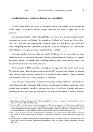 Ìpòrí - Juana Elbein dos Santos e Deoscóredes M. dos Santos 2
Introdução de Luiz L. Marins especialmente para esta tradução:
Em 1971, Juana Elbein dos Santos e Deoscoredes Santos, apresentaram na Universidade de
Ibadan, Nigéria, um precioso trabalho bilíngue sobre Èsù, em iorubá e inglês, que não foi
publicado.1
Este importante trabalho, embora não publicado, veio a ser a base de outro trabalho, também
importante, apresentado no Colloque International sur La Notion de Personne em Afrique Noire,
Paris, 1971, (Colóquio Internacional para a Noção de Pessoa na África Negra), cujo título é Èsù
Bara, Principle of Individual Life in the Nàgó System (Exu Bara, Princípio de Vida Individual no
Sistema Nagô) 2
, sendo que, este último, foi publicado pelo C.N.R.S.
Estes dois trabalhos formaram a base do conceito de “Bara do Corpo” apresentado por Juana
Elbein dos Santos em sua tese de doutorado defendida na Universidade de Sorbonne, cujo conceito
nas últimas décadas, foi adotado pelo candomblé intelectualizado e reafricanizado, vindo a ser
“atualmente” um dos seus fundamentos basilares.
Neste colóquio de 1971, seguindo a orientação do tema principal sobre Noção de Pessoa na
África Negra, Juana e Deoscóredes registraram um odù Ifá3
, belíssimo texto bilíngue, em iorubá e
inglês, chamado Ìpòrí, muito esclarecedor sobre as relações de Orí (simbolo da cabeça, do destino,
e da individualidade), com os Òrìsà, os Ebora e os Irúnmalè.4
É este texto que, pela riqueza de conceitos e informações, será aqui traduzido e apresentado, em
forma bilíngue, iorubá e português. Todas as notas são dos autores, incluindo aquelas que foram
alocadas nesta introdução, devido ao intertexto necessário. Os colchetes inseridos são nossos,
visando melhor conceito, sendo que os parênteses são originais dos autores. A tradução do iorubá
1 Juana Elbein dos Santos & Deoscoredes M. dos Santos, Èsù Bara Láróyè – a comparative study, Institude of African
Studies, University of Ibadan, May, 1971.
2 O nome Nàgó ou Anàgó denota um sub-grupo étnico yorùbá, mas que adquiriu no Brasil uma conotação muito
maior. Assim como as palavras, yorùbá para Nigéria, e Lucumi para Cuba, a palavra Nàgó tem sido aplicada
coletivamente para todos aqueles grupos unidos por uma linguagem comum, reivindicando a descendência mítica de
um progenitor também comum, Odùduwà, e que migraram de um único lugar mítico de origem, Ilè Ifè.
3 Ifá, é o nome do sistema oracular e sua divindade tutelar. Os Odù Ifá (256) são compostos pelas histórias oraculares
que acumulam o ensinamento universal, teológico, e cosmológico dos iorubás. Cada um deles tem um nome e um
sinal.
4 As divindades ou entidades sobrenaturais do sistema religioso iorubá. Entretanto, apesar de cada nome possuir um
significado particular, e de serem geralmente traduzidos como “deus” ou “deusas”, existem importantes distinções
entre eles.
 