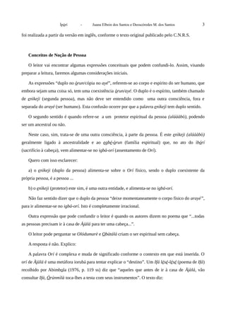 Ìpòrí - Juana Elbein dos Santos e Deoscóredes M. dos Santos 3
foi realizada a partir da versão em inglês, conforme o texto original publicado pelo C.N.R.S.
Conceitos de Noção de Pessoa
O leitor vai encontrar algumas expressões conceituais que podem confundi-lo. Assim, visando
preparar a leitura, faremos algumas considerações iniciais.
As expressões “duplo no òrun/cópia no ayé”, referem-se ao corpo e espírito do ser humano, que
embora sejam uma coisa só, tem uma coexistência òrun/ayé. O duplo é o espírito, também chamado
de enìkejì (segunda pessoa), mas não deve ser entendido como uma outra consciência, fora e
separada do arayé (ser humano). Esta confusão ocorre por que a palavra enìkejì tem duplo sentido.
O segundo sentido é quando refere-se a um protetor espiritual da pessoa (aláààbò), podendo
ser um ancestral ou não.
Neste caso, sim, trata-se de uma outra consciência, à parte da pessoa. É este enìkeji (aláààbò)
geralmente ligado à ancestralidade e ao egbé-òrun (família espiritual) que, no ato do ìbórí
(sacrifício à cabeça), vem alimentar-se no igbá-orí (assentamento de Orí).
Quero com isso esclarecer:
a) o enìkeji (duplo da pessoa) alimenta-se sobre o Orí físico, sendo o duplo coexistente da
própria pessoa, é a pessoa ...
b) o enìkeji (protetor) este sim, é uma outra entidade, e alimenta-se no igbá-orí.
Não faz sentido dizer que o duplo da pessoa “deixe momentaneamente o corpo físico do arayé”,
para ir alimentar-se no igbá-orí. Isto é completamente irracional.
Outra expressão que pode confundir o leitor é quando os autores dizem no poema que “...todas
as pessoas precisam ir à casa de Àjàlá para ter uma cabeça...”.
O leitor pode perguntar se Olódumarè e Obàtálá criam o ser espiritual sem cabeça.
A resposta é não. Explico:
A palavra Orí é complexa e muda de significado conforme o contexto em que está inserida. O
orí de Àjàlá é uma metáfora iorubá para tentar explicar o “destino”. Um Ifá lésé-lésé (poema de Ifá)
recolhido por Abimbola (1976, p. 119 ss) diz que “aqueles que antes de ir à casa de Àjàlá, vão
consultar Ifá, Òrúnmìlà toca-lhes a testa com seus instrumentos”. O texto diz:
 