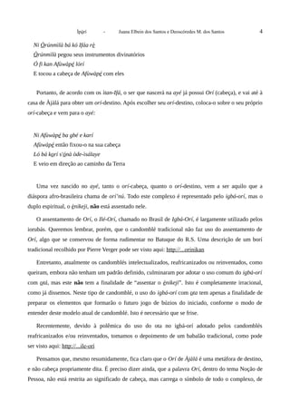 Ìpòrí - Juana Elbein dos Santos e Deoscóredes M. dos Santos 4
Ni Òrúnmìlà bá kó Ifáa rè
Òrúnmìlà pegou seus instrumentos divinatórios
Ó fi kan Afùwàpé lórí
E tocou a cabeça de Afùwàpé com eles
Portanto, de acordo com os ìtan-Ifá, o ser que nascerá na ayé já possui Orí (cabeça), e vai até à
casa de Àjàlá para obter um orí-destino. Após escolher seu orí-destino, coloca-o sobre o seu próprio
orí-cabeça e vem para o ayé:
Ni Afùwàpé ba gbé e karí
Afùwàpé então fixou-o na sua cabeça
Ló bá korí s'ónà òde-ìsálaye
E veio em direção ao caminho da Terra
Uma vez nascido no ayé, tanto o orí-cabeça, quanto o orí-destino, vem a ser aquilo que a
diáspora afro-brasileira chama de orí’nú. Todo este complexo é representado pelo igbá-orí, mas o
duplo espiritual, o ènikeji, não está assentado nele.
O assentamento de Orí, o Ilé-Orí, chamado no Brasil de Igbá-Orí, é largamente utilizado pelos
iorubás. Queremos lembrar, porém, que o candomblé tradicional não faz uso do assentamento de
Orí, algo que se conservou de forma rudimentar no Batuque do R.S. Uma descrição de um borí
tradicional recolhido por Pierre Verger pode ser visto aqui: http://...orinikan
Entretanto, atualmente os candomblés intelectualizados, reafricanizados ou reinventados, como
queiram, embora não tenham um padrão definido, culminaram por adotar o uso comum do igbá-orí
com otá, mas este não tem a finalidade de “assentar o ènikeji”. Isto é completamente irracional,
como já dissemos. Neste tipo de candomblé, o uso do igbá-orí com ota tem apenas a finalidade de
preparar os elementos que formarão o futuro jogo de búzios do iniciado, conforme o modo de
entender deste modelo atual de candomblé. Isto é necessário que se frise.
Recentemente, devido à polêmica do uso do ota no igbá-orí adotado pelos candomblés
reafricanizados e/ou reinventados, tomamos o depoimento de um babalâo tradicional, como pode
ser visto aqui: http://...ile-orí
Pensamos que, mesmo resumidamente, fica claro que o Orí de Àjàlá é uma metáfora de destino,
e não cabeça propriamente dita. É preciso dizer ainda, que a palavra Orí, dentro do tema Noção de
Pessoa, não está restrita ao significado de cabeça, mas carrega o símbolo de todo o complexo, de
 
