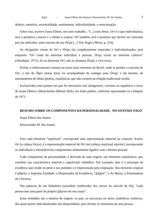 Ìpòrí - Juana Elbein dos Santos e Deoscóredes M. dos Santos 5
destino, memória, ancestralidade, sentimentos, individualidade, e reencarnação.
Sobre isso, escreve Juana Elbein, em outro trabalho , “[...] com efeito, Orí é o que individualiza,
será o primeiro a nascer e o último a expirar. Orí também será o primeiro que deverá ser venerado
por um indivíduo, antes mesmo de seu Òrìsà [...]”(Os Nagô a Morte, p. 216).
As obrigações rituais de Orí e Òrìsà são completamente separadas e individualizadas, pois
enquanto "Orí cuida do interesse individual e pessoal, Òrìsa existe no interesse coletivo"
(Abimbola, 1971). Ao se alimentar Orí, não se alimenta Òrìsà, e vice-versa.
Porém, é relativamente comum nas áreas mais extremas do Brasil, onde se perdeu o conceito de
Orí, o rito do Ìbòrí nestas áreas vir acompanhado de cantigas para Òrìsà, e até mesmo, de
assentamento de òkúta (pedra), ritualísticas que não existem na religião tradicional iorubá.
Esclarecidos estes pontos em que foi necessário nos alongarmos, veremos na sequência o texto
de Juana Elbein e Deoscóredes (Mestre Didi), em fonte padrão, conforme apresentado no Colóquio
de 1971.
RESUMO SOBRE OS COMPONENTES DA PERSONALIDADE, NO SISTEMA NÀGÓ
Juana Elbein dos Santos
Desocóredes M. dos Santos
Para cada elemento “espiritual”, corresponde uma representação material ou corporal. Assim,
Orí (a cabeça física), é a representação material de Orí inú (cabeça espiritual interior), incorporando
os individuais e intransferíveis componentes intimamente ligados com o destino pessoal.
Cada componente da personalidade, é derivada de uma origem, um elemento constitutivo, que
transfere sua característica material e significado simbólico. Por exemplo: èmí é o princípio da
existência que reside no peito e nos pulmões e é representada pela respiração. Seu elemento original
é Olórún, a Suprema Entidade, o Dispensador da Existência, “Eléèmí”, o Ar Massa, a Protomatéria
do Universo.
Nas palavras de um babaláwo (sacerdote conhecedor dos versos do oráculo de Ifá), “cada
pessoa tem uma parte do próprio Olórun em seu corpo” .
Estas entidades são a matéria de origem: os pais, os ancestrais ou mitos simbólicos coletivos,
dos quais partes individualizadas são desprendidas, para formar os elementos de uma pessoa.
 