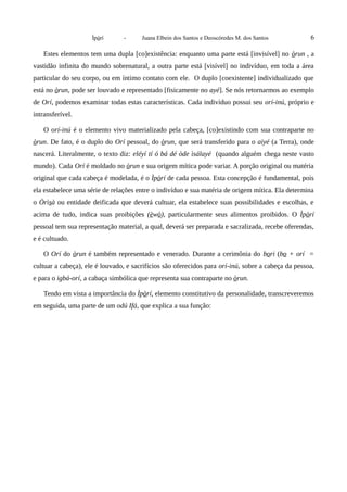 Ìpòrí - Juana Elbein dos Santos e Deoscóredes M. dos Santos 6
Estes elementos tem uma dupla [co]existência: enquanto uma parte está [invisível] no òrun , a
vastidão infinita do mundo sobrenatural, a outra parte está [visível] no indivíduo, em toda a área
particular do seu corpo, ou em íntimo contato com ele. O duplo [coexistente] individualizado que
está no òrun, pode ser louvado e representado [fisicamente no ayé]. Se nós retornarmos ao exemplo
de Orí, podemos examinar todas estas características. Cada indivíduo possui seu orí-inú, próprio e
intransferível.
O orí-inú é o elemento vivo materializado pela cabeça, [co]existindo com sua contraparte no
òrun. De fato, é o duplo do Orí pessoal, do òrun, que será transferido para o aiyé (a Terra), onde
nascerá. Literalmente, o texto diz: eléyí tí ó bá dé òde ìsálayé (quando alguém chega neste vasto
mundo). Cada Orí é moldado no òrun e sua origem mítica pode variar. A porção original ou matéria
original que cada cabeça é modelada, é o Ìpòrí de cada pessoa. Esta concepção é fundamental, pois
ela estabelece uma série de relações entre o indivíduo e sua matéria de origem mítica. Ela determina
o Òrìsà ou entidade deificada que deverá cultuar, ela estabelece suas possibilidades e escolhas, e
acima de tudo, indica suas proibições (èwò), particularmente seus alimentos proibidos. O Ìpòrí
pessoal tem sua representação material, a qual, deverá ser preparada e sacralizada, recebe oferendas,
e é cultuado.
O Orí do òrun é também representado e venerado. Durante a cerimônia do bori (bo + orí =
cultuar a cabeça), ele é louvado, e sacrifícios são oferecidos para orí-inú, sobre a cabeça da pessoa,
e para o igbá-orí, a cabaça simbólica que representa sua contraparte no òrun.
Tendo em vista a importância do Ìpòrí, elemento constitutivo da personalidade, transcreveremos
em seguida, uma parte de um odú Ifá, que explica a sua função:
 