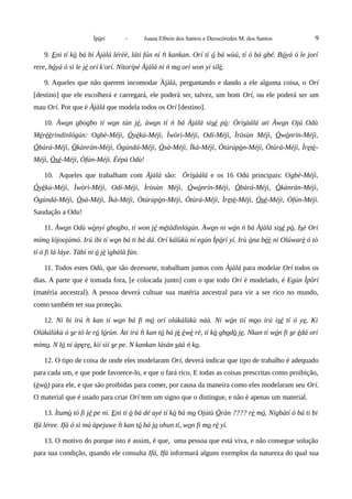 Ìpòrí - Juana Elbein dos Santos e Deoscóredes M. dos Santos 9
9. Eni tí kò bá bi Àjàlá lérèè, láti fún ní kankan. Orí tíǹ ó bá wùú, tí ó bá gbé. Bóyá ó le jorí
rere, bóyá ó sì le jé orí k'orí. Nítorípé Àjàlá ni ń mo orí won yí sílè.
9. Aqueles que não querem incomodar Àjàlá, perguntando e dando a ele alguma coisa, o Orí
[destino] que ele escolherá e carregará, ele poderá ser, talvez, um bom Orí, ou ele poderá ser um
mau Orí. Por que é Àjàlá que modela todos os Orí [destino].
10. Àwon gbogbo tí won tún jé, àwon tí ń bá Àjàlá sisé pò: Òrìsàálá ati Àwon Ojú Odù
Mérèèrìndínlógún: Ogbè-Méjì, Òyèkú-Méjì, Ìwòrì-Méjì, Odí-Méjì, Ìròsùn Méjì, Òwónrín-Méjì,
Òbàrá-Méjì, Òkànràn-Méjì, Ògúndá-Méjì, Òsà-Méjì, Ìkà-Méjì, Òtúrúpòn-Méjì, Òtùrá-Méjì, Ìretè-
Méjì, Òsé-Méjì, Òfún-Méjì. Éépà Odù!
10. Aqueles que trabalham com Àjàlá são: Òrìsàálá e os 16 Odú principais: Ogbè-Méjì,
Òyèkú-Méjì, Ìwòrì-Méjì, Odí-Méjì, Ìròsùn Méjì, Òwónrín-Méjì, Òbàrá-Méjì, Òkànràn-Méjì,
Ògúndá-Méjì, Òsà-Méjì, Ìkà-Méjì, Òtúrúpòn-Méjì, Òtùrá-Méjì, Ìretè-Méjì, Òsé-Méjì, Òfún-Méjì.
Saudação a Odu!
11. Àwon Odù wònyí gbogbo, tí won jé métàdìnlógún. Àwon ni wón ń bá Àjàlá sisé pò. Isé Orí
mímo lójoojúmó. Irú ibi tí won bá ti bà dá. Orí kálùkù ní egún Ìpòrí yí. Irù òna béè ni Olúwarè ó tò
tí ó fi là láye. Tàbí ni ó jè ìgbàlà fún.
11. Todos estes Odù, que são dezessete, trabalham juntos com Àjàlá para modelar Orí todos os
dias. A parte que é tomada fora, [e colocada junto] com o que todo Orí é modelado, é Egún Ìpòrí
(matéria ancestral). A pessoa deverá cultuar sua matéria ancestral para vir a ser rico no mundo,
como também ter sua proteção.
12. Ni bi irú kan tí wǹ on bá fi mó orí olúkálùkù náà. Ni wón tií moo irú isé tí ó ye. Ki
Olúkálùkù ó se tó le ró lórùn. Àti irú kan tǹ ó bá jé èwè rè, tí kò gbodò je. Nkan tí wón fi se èdá orí
mímo. N ló ní àpere, kìí sìí se pe. N kankan lásán sáá ń ko.
12. O tipo de coisa de onde eles modelaram Orí, deverá indicar que tipo de trabalho é adequado
para cada um, e que pode favorece-lo, e que o fará rico. E todas as coisas prescritas como proibição,
(èwò) para ele, e que são proibidas para comer, por causa da maneira como eles modelaram seu Orí.
O material que é usado para criar Orí tem um signo que o distingue, e não é apenas um material.
13. Ìtumò tó fi jé pe ni. Eni tí ó bá dé ayé tí kò bá mo Ojútù Òràn ???? rè mó. Nígbàtí ó bá ti bi
Ifá léree. Ifá ó sì mú àpejuwe kan tǹ ó bá jo ohun tí, won fi mo rè yí.
13. O motivo do porque isto é assim, é que, uma pessoa que está viva, e não consegue solução
para sua condição, quando ele consulta Ifá, Ifá informará alguns exemplos da natureza do qual sua
 