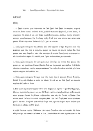 Ìpòrí - Juana Elbein dos Santos e Deoscóredes M. dos Santos
EJÌOGBÉ
ÍPÒRÍ
1. O Ìpòrí é aquilo que é chamado de Òkè Ìpòrí. Òkè Ìpòrí é o espírito original
deificado. Ele é como a nascente do rio, que nós chamamos Ìpòrí odò, a fonte do rio, a
origem do rio, antes de vir a ser larga, seguindo seu curso. Assim, o mesmo acontece
com os seres humanos. Ele é o lugar onde Òrìsà pega uma porção para criar uma
pessoa. Ele é o lugar que é chamado Ìpòrí, para as pessoas.
2. Eles pegam uma parte da palmeira para criar alguém. O tipo de pessoa que eles
pegaram para criar com a palmeira, quando ela nascer, ela deverá cultuar Ifá. Eles
pegam uma parte da pedra, para criar outro tipo de pessoa. Quando esta pessoa nascer,
ela deverá cultuar Ògún. Na medida, que Ògún será sua salvação no mundo.
3. Eles pegam uma parte de barro para criar outro tipo de pessoa. Esta pessoa não
poderá ser um mentiroso. Porque Ògbóni, Ìyáa wa (nossa mãe ancestral), e Òrò Molè,
são seus progenitores e serão seus protetores na Terra. Òrò deverá ser seu Òkè Ìpòrí, seu
espírito original deificado na Terra.
4. Eles pegam uma parte de água para criar outro tipo de pessoas. Oxum, Iemanjá,
Erinlé, Oya, Ajê, Olokun, e assim por diante, deverá ser seu Òkè Ìpòrí, seu espírito
original deificado, na Terra.
5. Eles usam ar para criar alguns outros tipos de pessoas, espera -se que Òranfè, Sàngó,
Oya, ou outro similar, deverá ser seu Òkè Ìpòrí, espírito original deificado na Terra para
estas pessoas. Os odù de Ifá que explicam isto para nós, são Òsetùá e Èjíogbè. Eles
dizem assim: Orí cria todos nós. Ninguém pode criar Orí. Òrìsà pode mudar qualquer
pessoa na Terra. Ninguém pode mudar Òrìsà. Eles jogaram Ifá para Ajàlá. Aquele que
faz todas as cabeças no Òde-Òrun.
6. Àjàlá é aquele a quem Olódùmarè colocou no Òde Òrun para modelar Orí. Ele é um
Òrìsà antigo. Ele modela Orí todos os dias, colocando-os no chão. Aqueles que vão do
10
 